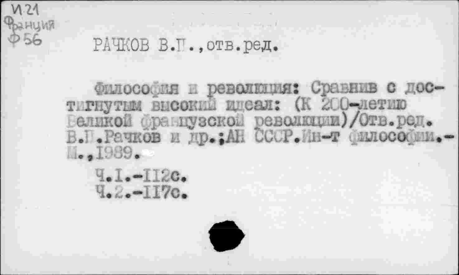 ﻿РАЧКОВ В.Г.»отв.ред.
Филосо х. революция: Сравнив с дос т гнутш высокий идеал: (К 2ССндетию ашкод ' ре цузскои революции)/Отв. ред. Б.' .Рачков и др.;АБ ССсР. д.-т длосо . а
;.,Г’В9.
Ч.1.-11БС.
Ч.Б.-П7С.